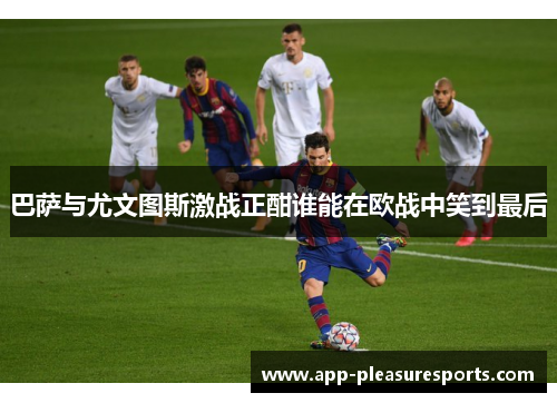 巴萨与尤文图斯激战正酣谁能在欧战中笑到最后